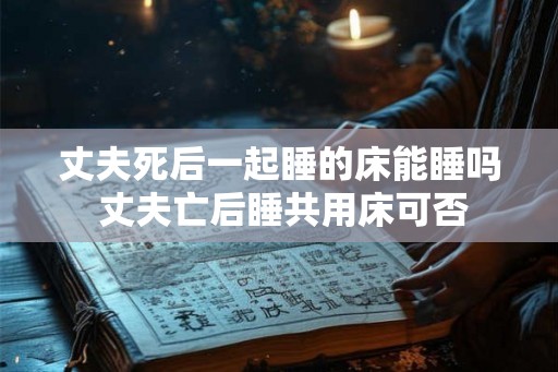 丈夫死后一起睡的床能睡吗 丈夫亡后睡共用床可否 丈夫死后一起睡的床能睡吗 丈夫亡后睡共用床可否