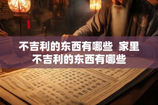 不吉利的东西有哪些  家里不吉利的东西有哪些