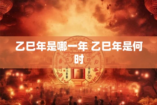 乙巳年是哪一年 乙巳年是何时 乙巳年是哪一年 乙巳年是何时
