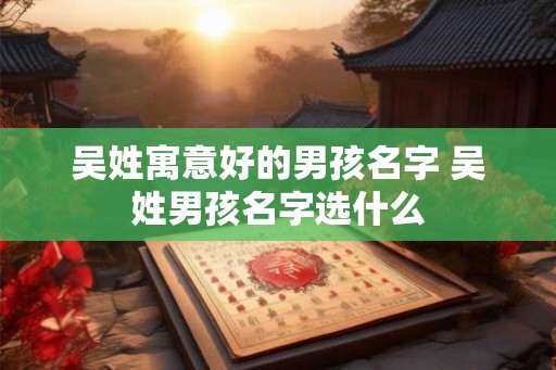 吴姓寓意好的男孩名字 吴姓男孩名字选什么