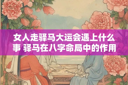 女人走驿马大运会遇上什么事 驿马在八字命局中的作用影响 女人走驿马大运会遇上什么事 驿马在八字命局中的作用影响