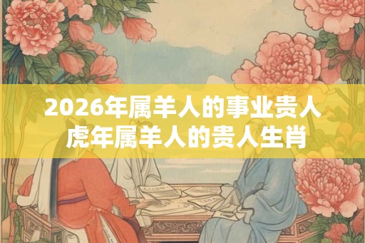 2026年属羊人的事业贵人 虎年属羊人的贵人生肖 2026年属羊人的事业贵人 虎年属羊人的贵人生肖
