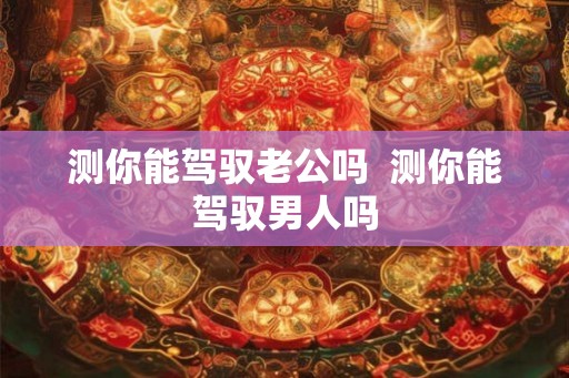 测你能驾驭老公吗  测你能驾驭男人吗