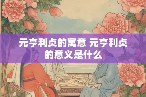 元亨利贞的寓意 元亨利贞的意义是什么