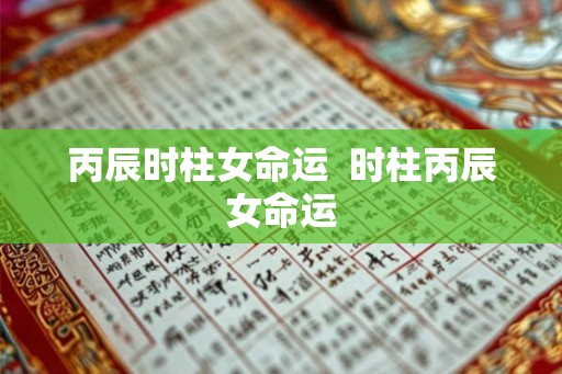 丙辰时柱女命运  时柱丙辰女命运