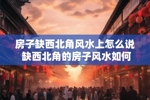 房子缺西北角风水上怎么说 缺西北角的房子风水如何