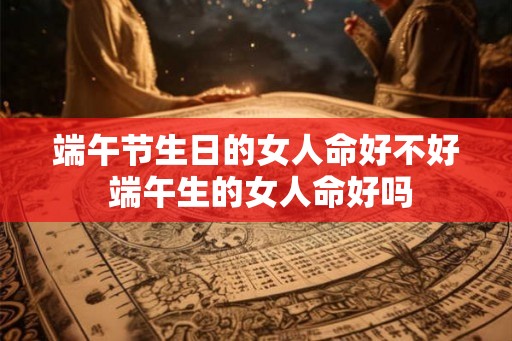 端午节生日的女人命好不好 端午生的女人命好吗 端午节生日的女人命好不好 端午生的女人命好吗