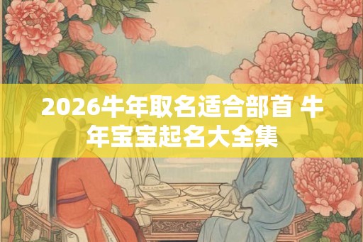 2026牛年取名适合部首 牛年宝宝起名大全集