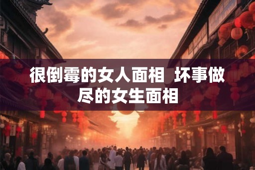 很倒霉的女人面相 坏事做尽的女生面相 很倒霉的女人面相 坏事做尽的女生面相
