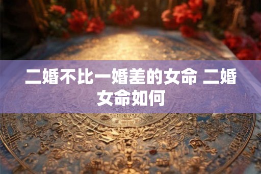 二婚不比一婚差的女命 二婚女命如何