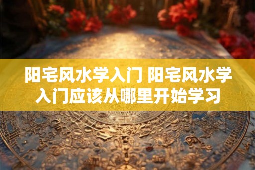 阳宅风水学入门 阳宅风水学入门应该从哪里开始学习