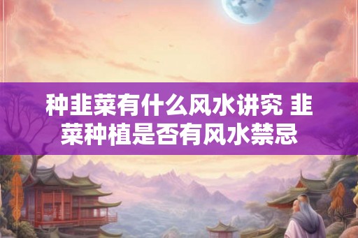种韭菜有什么风水讲究 韭菜种植是否有风水禁忌 种韭菜有什么风水讲究 韭菜种植是否有风水禁忌