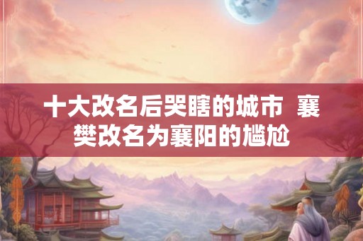 十大改名后哭瞎的城市  襄樊改名为襄阳的尴尬