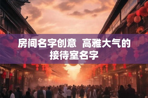 房间名字创意  高雅大气的接待室名字