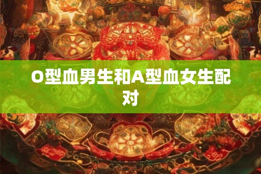 O型血男生和A型血女生配对 O型血男生和A型血女生配对