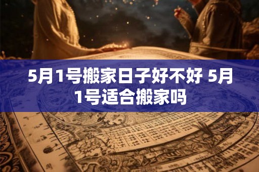 5月1号搬家日子好不好 5月1号适合搬家吗