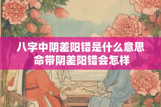 八字中阴差阳错是什么意思 命带阴差阳错会怎样 八字中阴差阳错是什么意思 命带阴差阳错会怎样