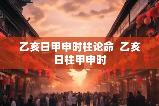 乙亥日甲申时柱论命  乙亥日柱甲申时