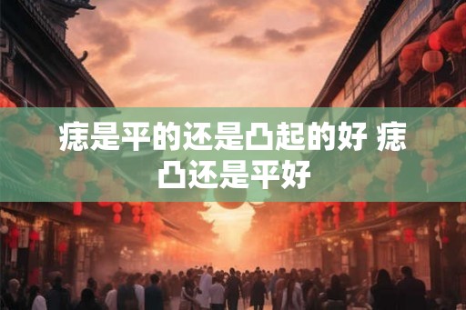 痣是平的还是凸起的好 痣凸还是平好 痣是平的还是凸起的好 痣凸还是平好