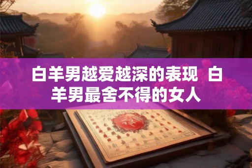 白羊男越爱越深的表现  白羊男最舍不得的女人