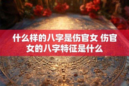 什么样的八字是伤官女 伤官女的八字特征是什么