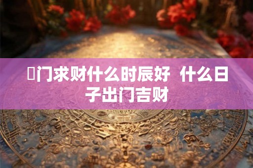岀门求财什么时辰好  什么日子出门吉财