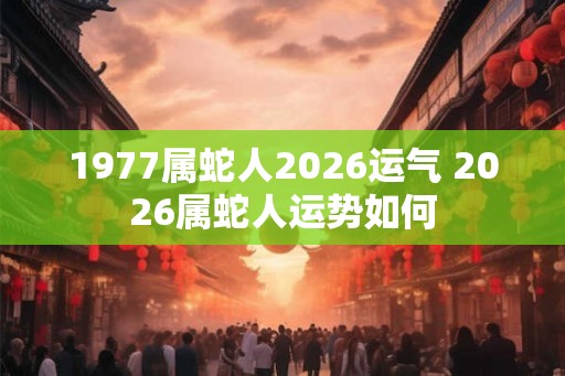 1977属蛇人2026运气 2026属蛇人运势如何