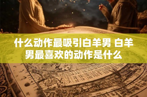 什么动作最吸引白羊男 白羊男最喜欢的动作是什么