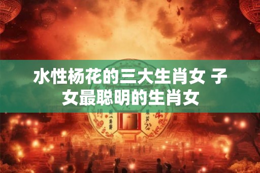 水性杨花的三大生肖女 子女最聪明的生肖女