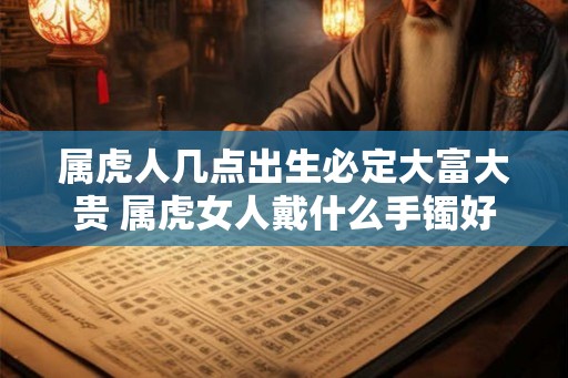 属虎人几点出生必定大富大贵 属虎女人戴什么手镯好 属虎人几点出生必定大富大贵 属虎女人戴什么手镯好