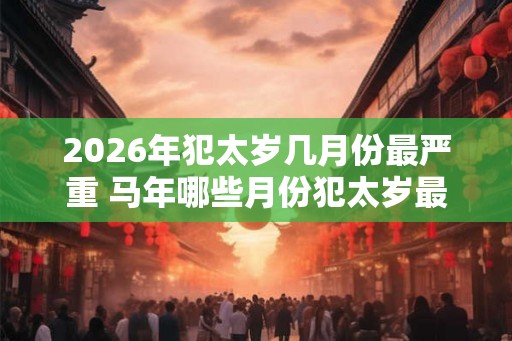 2026年犯太岁几月份最严重 马年哪些月份犯太岁最严重
