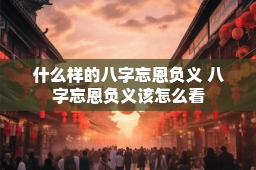 什么样的八字忘恩负义 八字忘恩负义该怎么看 什么样的八字忘恩负义 八字忘恩负义该怎么看