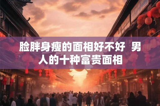 脸胖身瘦的面相好不好  男人的十种富贵面相