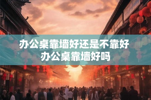 办公桌靠墙好还是不靠好 办公桌靠墙好吗 办公桌靠墙好还是不靠好 办公桌靠墙好吗