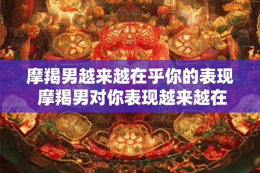 摩羯男越来越在乎你的表现 摩羯男对你表现越来越在意