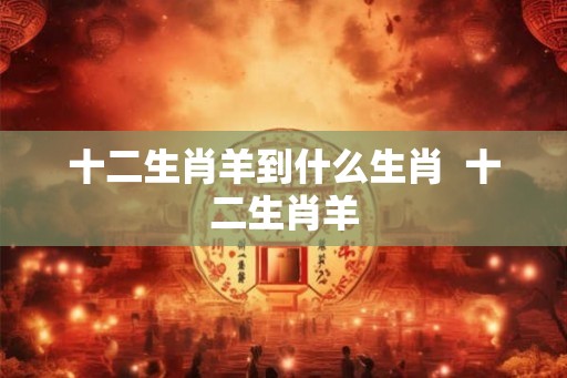 十二生肖羊到什么生肖  十二生肖羊