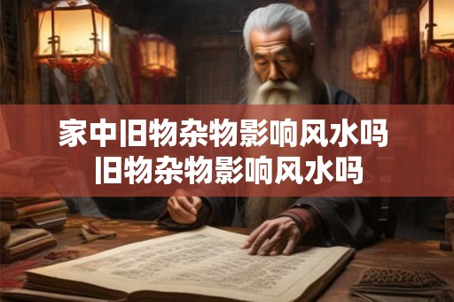 家中旧物杂物影响风水吗 旧物杂物影响风水吗