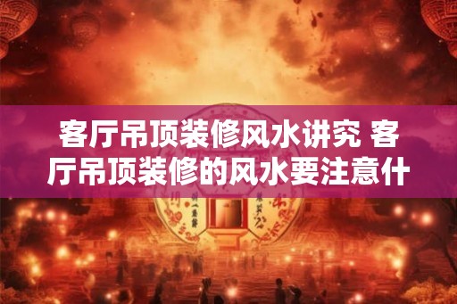 客厅吊顶装修风水讲究 客厅吊顶装修的风水要注意什么
