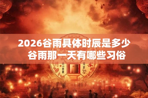 2026谷雨具体时辰是多少 谷雨那一天有哪些习俗 2026谷雨具体时辰是多少 谷雨那一天有哪些习俗