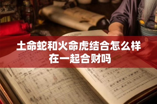 土命蛇和火命虎结合怎么样 在一起合财吗