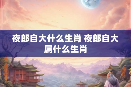夜郎自大什么生肖 夜郎自大属什么生肖