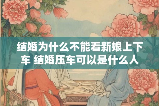 结婚为什么不能看新娘上下车 结婚压车可以是什么人