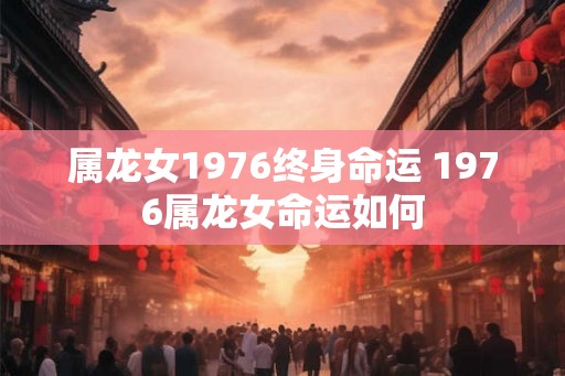 属龙女1976终身命运 1976属龙女命运如何 属龙女1976终身命运 1976属龙女命运如何