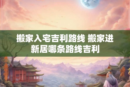 搬家入宅吉利路线 搬家进新居哪条路线吉利 搬家入宅吉利路线 搬家进新居哪条路线吉利