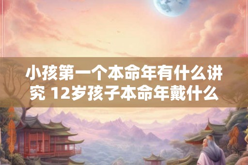 小孩第一个本命年有什么讲究 12岁孩子本命年戴什么好 小孩第一个本命年有什么讲究 12岁孩子本命年戴什么好