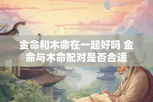 金命和木命在一起好吗 金命与木命配对是否合适 金命和木命在一起好吗 金命与木命配对是否合适