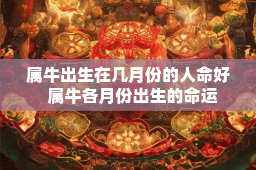 属牛出生在几月份的人命好 属牛各月份出生的命运 属牛出生在几月份的人命好 属牛各月份出生的命运