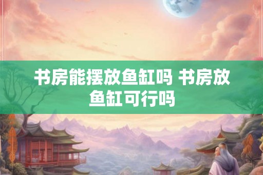 书房能摆放鱼缸吗 书房放鱼缸可行吗
