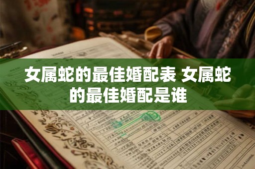 女属蛇的最佳婚配表 女属蛇的最佳婚配是谁 女属蛇的最佳婚配表 女属蛇的最佳婚配是谁