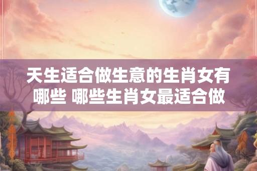 天生适合做生意的生肖女有哪些 哪些生肖女最适合做生意